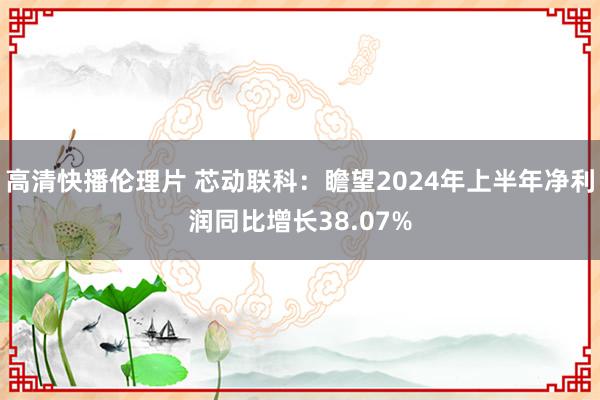 高清快播伦理片 芯动联科：瞻望2024年上半年净利润同比增长38.07%