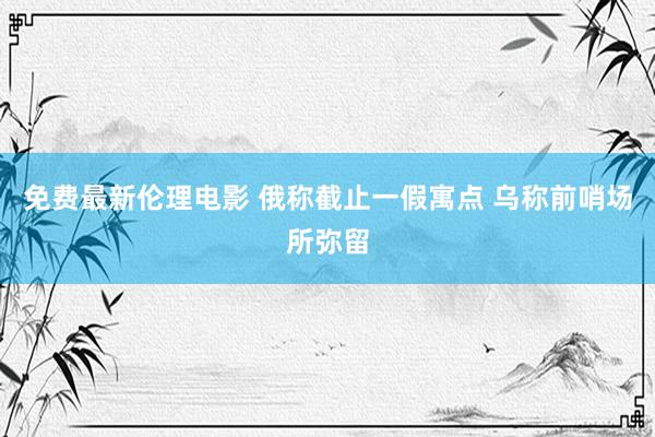 免费最新伦理电影 俄称截止一假寓点 乌称前哨场所弥留