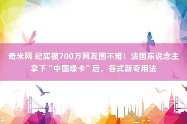 奇米网 纪实被700万网友围不雅！法国东说念主拿下“中国绿卡”后，各式新奇用法