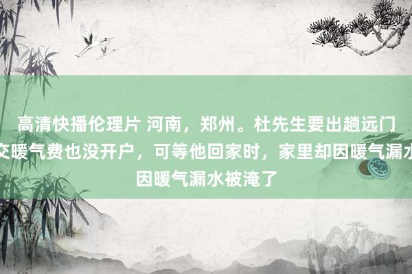 高清快播伦理片 河南，郑州。杜先生要出趟远门，他没交暖气费也没开户，可等他回家时，家里却因暖气漏水被淹了