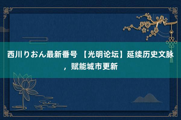 西川りおん最新番号 【光明论坛】延续历史文脉，赋能城市更新