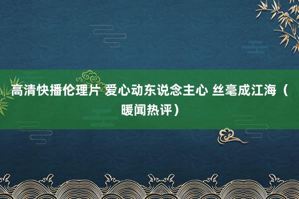 高清快播伦理片 爱心动东说念主心 丝毫成江海（暖闻热评）