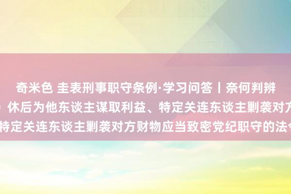 奇米色 圭表刑事职守条例·学习问答丨奈何判辨和把抓去职概况退（离）休后为他东谈主谋取利益、特定关连东谈主剿袭对方财物应当致密党纪职守的法令？