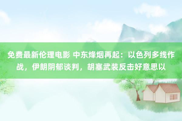 免费最新伦理电影 中东烽烟再起：以色列多线作战，伊朗阴郁谈判，胡塞武装反击好意思以