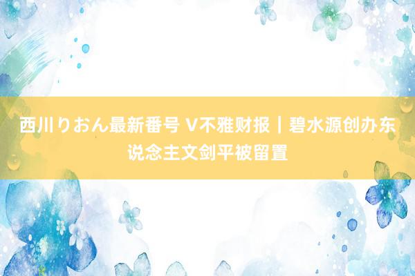 西川りおん最新番号 V不雅财报｜碧水源创办东说念主文剑平被留置