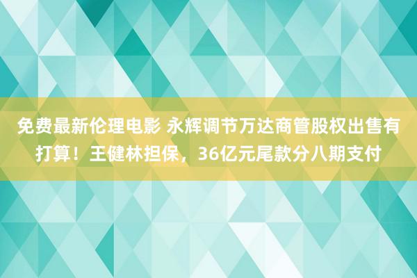 免费最新伦理电影 永辉调节万达商管股权出售有打算！王健林担保，36亿元尾款分八期支付