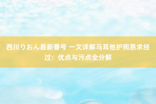 西川りおん最新番号 一文详解马耳他护照恳求经过：优点与污点全分解