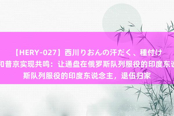 【HERY-027】西川りおんの汗だく、種付け、ガチSEX 莫迪和普京实现共鸣：让通盘在俄罗斯队列服役的印度东说念主，退伍归家