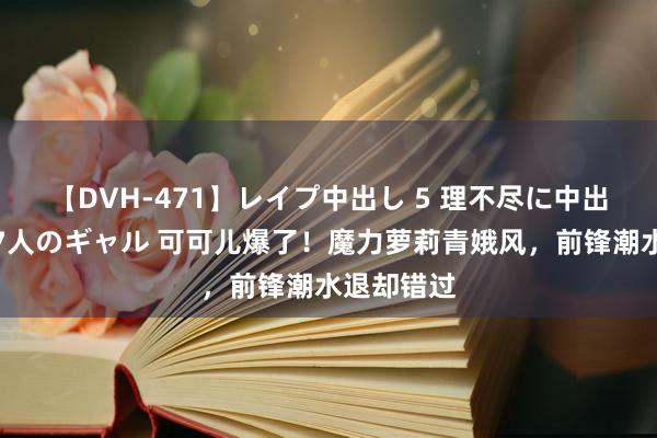 【DVH-471】レイプ中出し 5 理不尽に中出しされた7人のギャル 可可儿爆了！魔力萝莉青娥风，前锋潮水退却错过