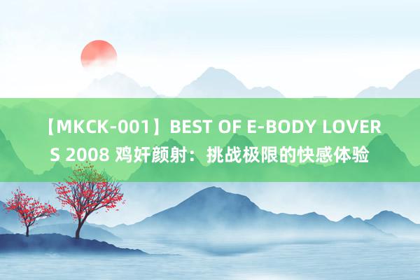 【MKCK-001】BEST OF E-BODY LOVERS 2008 鸡奸颜射：挑战极限的快感体验