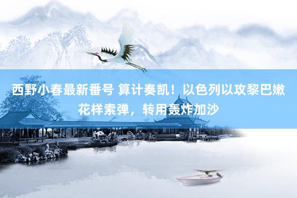 西野小春最新番号 算计奏凯！以色列以攻黎巴嫩花样索弹，转用轰炸加沙