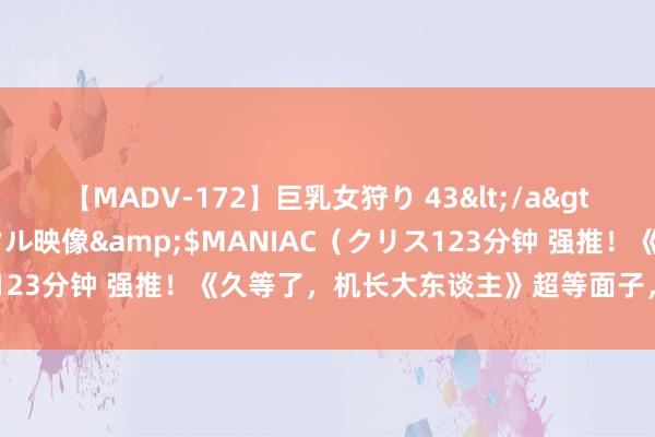 【MADV-172】巨乳女狩り 43</a>2010-11-05クリスタル映像&$MANIAC（クリス123分钟 强推！《久等了，机长大东谈主》超等面子，可别错过了！