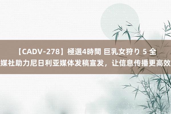 【CADV-278】極選4時間 巨乳女狩り 5 全媒社助力尼日利亚媒体发稿宣发，让信息传播更高效