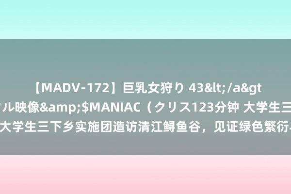 【MADV-172】巨乳女狩り 43</a>2010-11-05クリスタル映像&$MANIAC（クリス123分钟 大学生三下乡实施团造访清江鲟鱼谷，见证绿色繁衍与乡村振兴的圆善会通