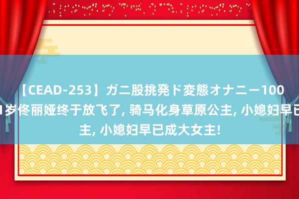 【CEAD-253】ガニ股挑発ド変態オナニー100人8時間 41岁佟丽娅终于放飞了, 骑马化身草原公主, 小媳妇早已成大女主!