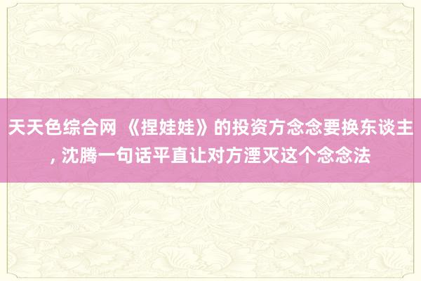 天天色综合网 《捏娃娃》的投资方念念要换东谈主, 沈腾一句话平直让对方湮灭这个念念法