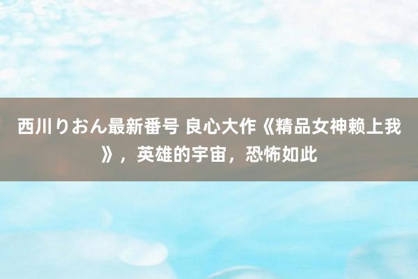 西川りおん最新番号 良心大作《精品女神赖上我》，英雄的宇宙，恐怖如此