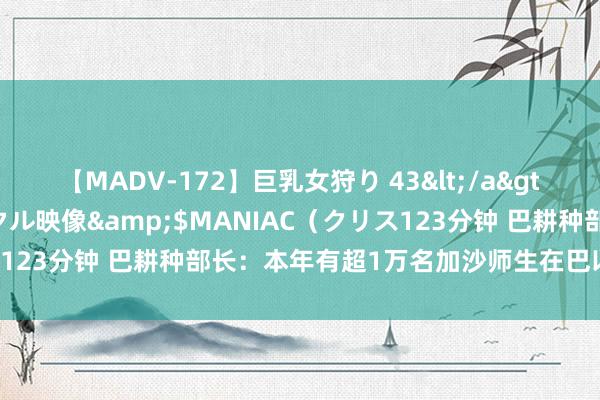 【MADV-172】巨乳女狩り 43</a>2010-11-05クリスタル映像&$MANIAC（クリス123分钟 巴耕种部长：本年有超1万名加沙师生在巴以突破中示寂