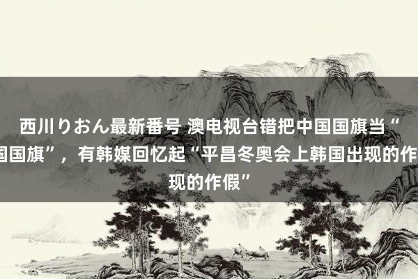 西川りおん最新番号 澳电视台错把中国国旗当“韩国国旗”，有韩媒回忆起“平昌冬奥会上韩国出现的作假”