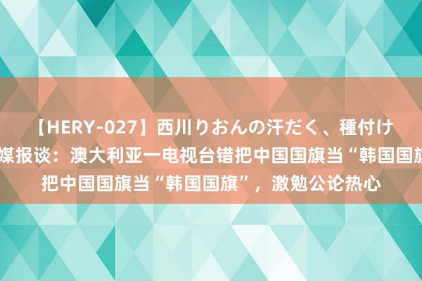 【HERY-027】西川りおんの汗だく、種付け、ガチSEX 多家韩媒报谈：澳大利亚一电视台错把中国国旗当“韩国国旗”，激勉公论热心