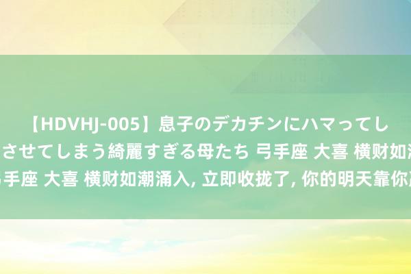 【HDVHJ-005】息子のデカチンにハマってしまい毎日のように挿入させてしまう綺麗すぎる母たち 弓手座 大喜 横财如潮涌入, 立即收拢了, 你的明天靠你赢!