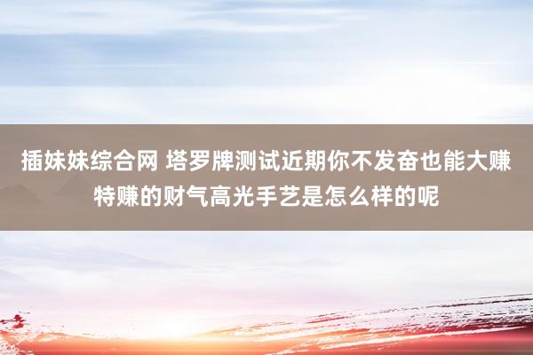 插妹妹综合网 塔罗牌测试近期你不发奋也能大赚特赚的财气高光手艺是怎么样的呢