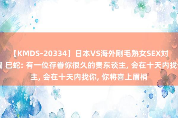 【KMDS-20334】日本VS海外剛毛熟女SEX対決！！40人8時間 巳蛇: 有一位存眷你很久的贵东谈主, 会在十天内找你, 你将喜上眉梢