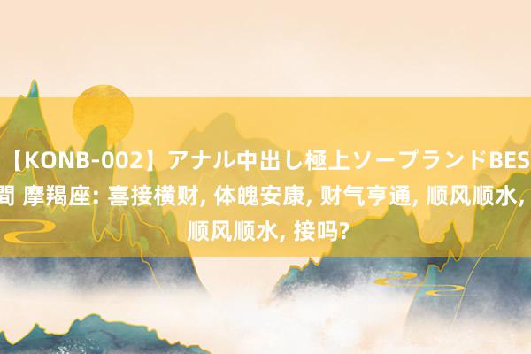 【KONB-002】アナル中出し極上ソープランドBEST4時間 摩羯座: 喜接横财, 体魄安康, 财气亨通, 顺风顺水, 接吗?