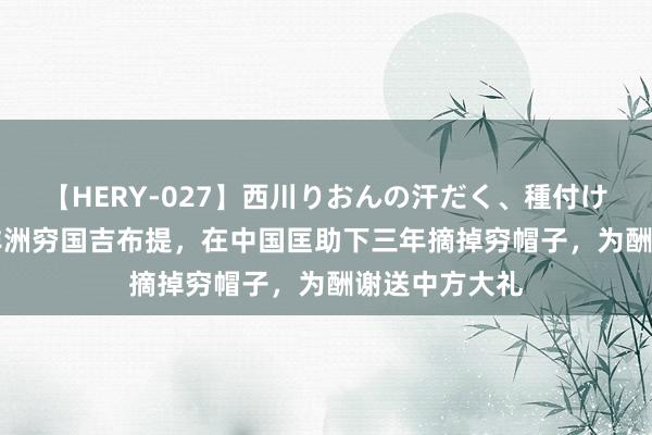 【HERY-027】西川りおんの汗だく、種付け、ガチSEX 非洲穷国吉布提，在中国匡助下三年摘掉穷帽子，为酬谢送中方大礼