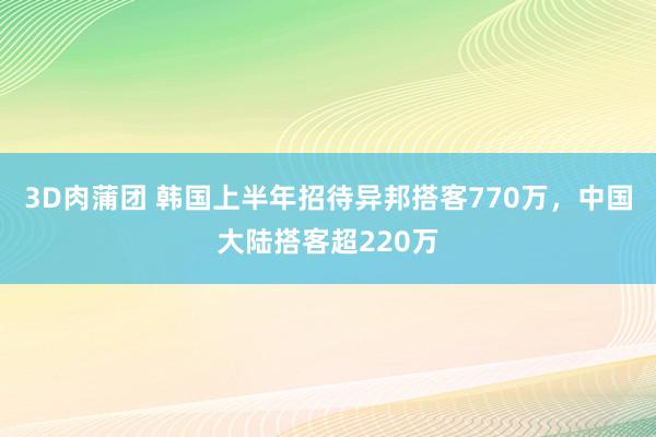 3D肉蒲团 韩国上半年招待异邦搭客770万，中国大陆搭客超220万