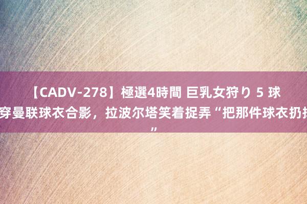 【CADV-278】極選4時間 巨乳女狩り 5 球迷穿曼联球衣合影，拉波尔塔笑着捉弄“把那件球衣扔掉”