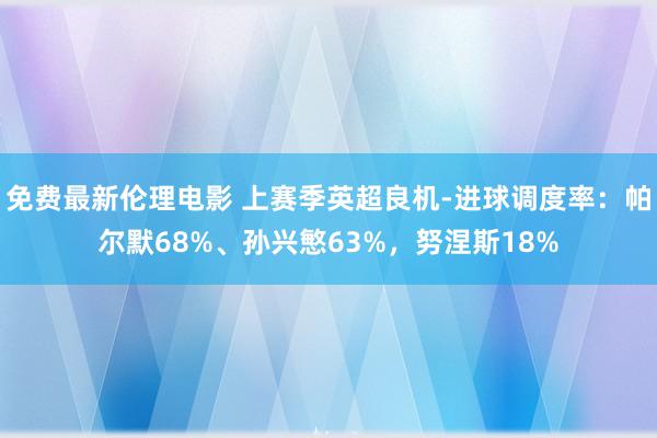 免费最新伦理电影 上赛季英超良机-进球调度率：帕尔默68%、孙兴慜63%，努涅斯18%