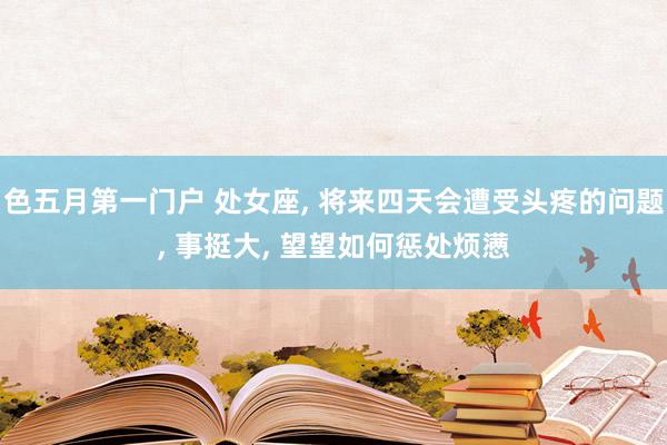 色五月第一门户 处女座, 将来四天会遭受头疼的问题, 事挺大, 望望如何惩处烦懑