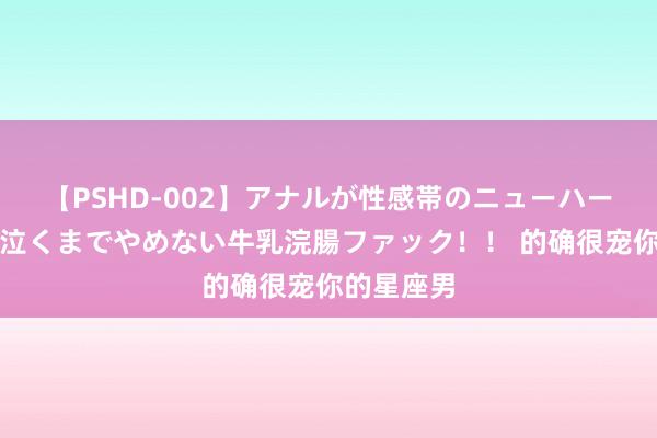 【PSHD-002】アナルが性感帯のニューハーフ美女が泣くまでやめない牛乳浣腸ファック！！ 的确很宠你的星座男