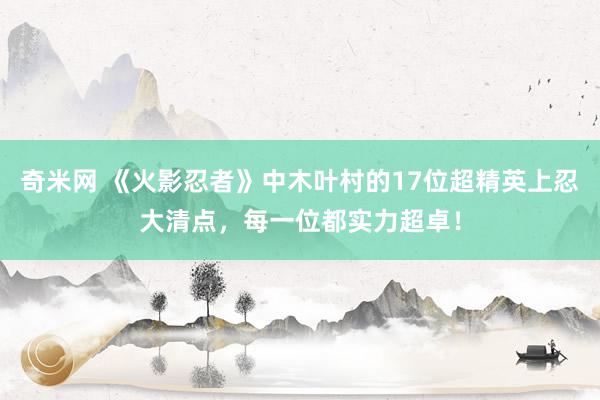 奇米网 《火影忍者》中木叶村的17位超精英上忍大清点，每一位都实力超卓！