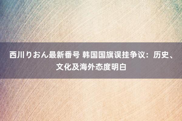 西川りおん最新番号 韩国国旗误挂争议：历史、文化及海外态度明白