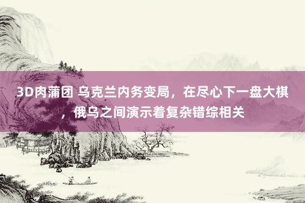 3D肉蒲团 乌克兰内务变局，在尽心下一盘大棋，俄乌之间演示着复杂错综相关