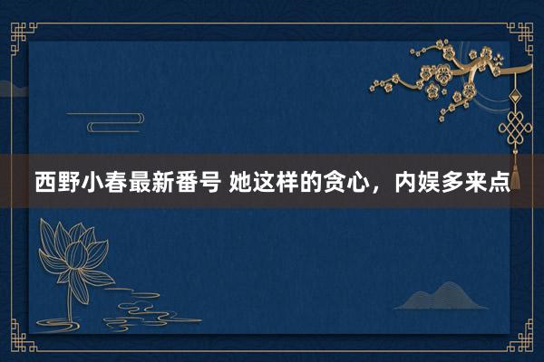 西野小春最新番号 她这样的贪心，内娱多来点