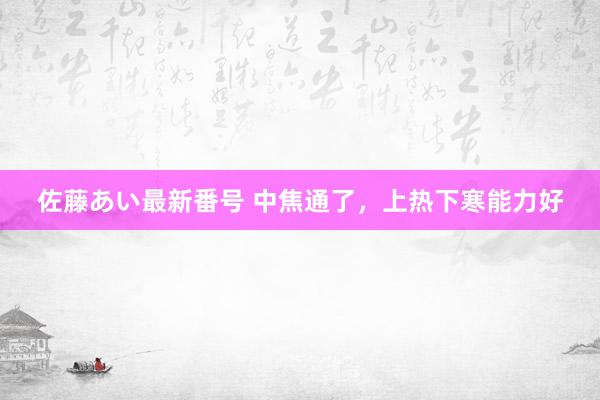 佐藤あい最新番号 中焦通了，上热下寒能力好