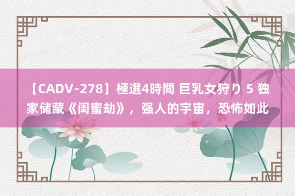 【CADV-278】極選4時間 巨乳女狩り 5 独家储藏《闺蜜劫》，强人的宇宙，恐怖如此