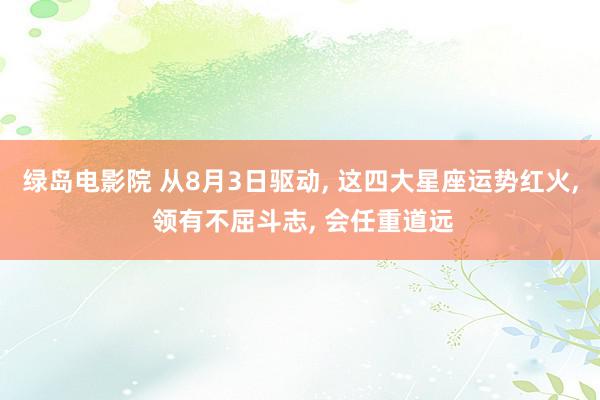 绿岛电影院 从8月3日驱动, 这四大星座运势红火, 领有不屈斗志, 会任重道远