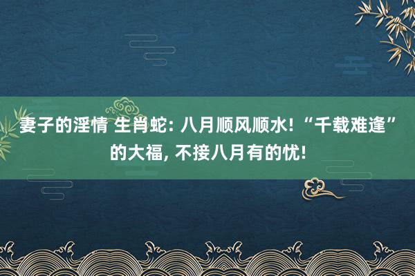 妻子的淫情 生肖蛇: 八月顺风顺水! “千载难逢”的大福, 不接八月有的忧!