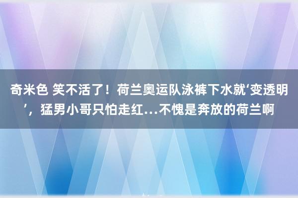 奇米色 笑不活了！荷兰奥运队泳裤下水就‘变透明’，猛男小哥只怕走红…不愧是奔放的荷兰啊