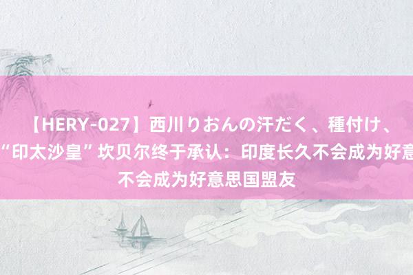 【HERY-027】西川りおんの汗だく、種付け、ガチSEX “印太沙皇”坎贝尔终于承认：印度长久不会成为好意思国盟友