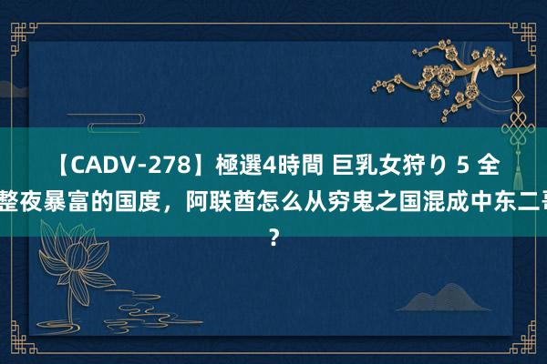 【CADV-278】極選4時間 巨乳女狩り 5 全民整夜暴富的国度，阿联酋怎么从穷鬼之国混成中东二哥？