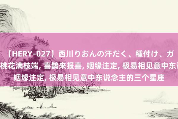 【HERY-027】西川りおんの汗だく、種付け、ガチSEX 本周五起, 桃花满枝端, 喜鹊来报喜, 姻缘注定, 极易相见意中东说念主的三个星座