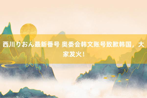 西川りおん最新番号 奥委会韩文账号致歉韩国，大家发火！