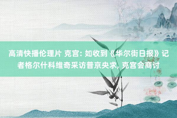 高清快播伦理片 克宫: 如收到《华尔街日报》记者格尔什科维奇采访普京央求, 克宫会商讨