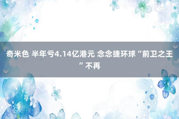 奇米色 半年亏4.14亿港元 念念捷环球“前卫之王”不再