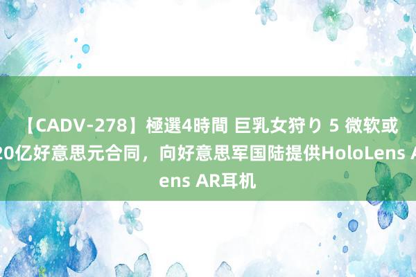 【CADV-278】極選4時間 巨乳女狩り 5 微软或得益220亿好意思元合同，向好意思军国陆提供HoloLens AR耳机